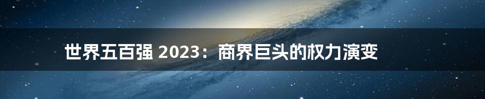 世界五百强 2023:商界巨头的权力演变