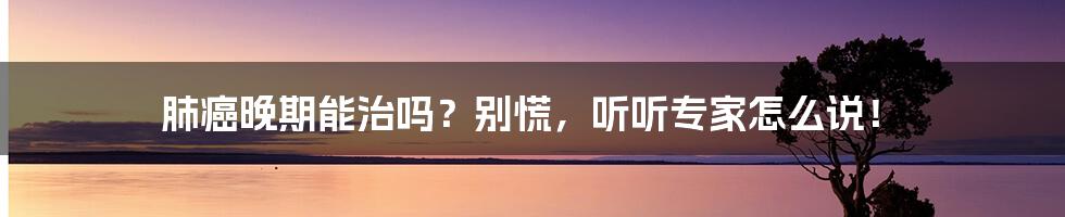 肺癌晚期能治吗？别慌，听听专家怎么说！