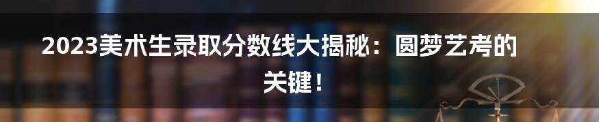 2023美术生录取分数线大揭秘:圆梦艺考的关键!
