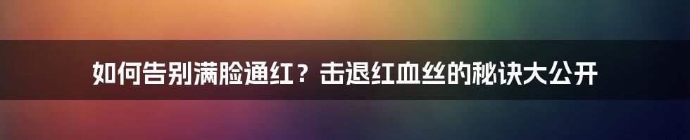 如何告别满脸通红？击退红血丝的秘诀大公开