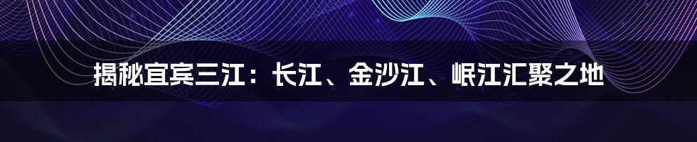 揭秘宜宾三江：长江、金沙江、岷江汇聚之地