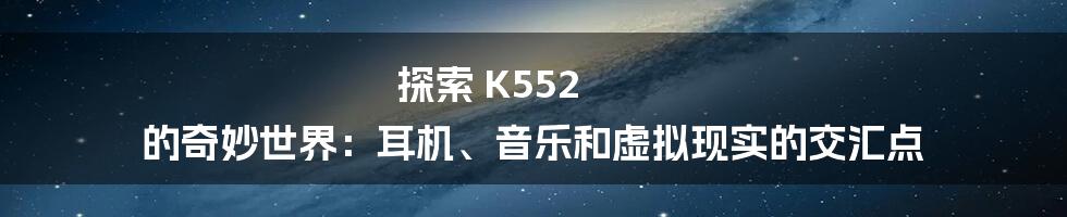 探索 K552 的奇妙世界:耳机、音乐和虚拟现实的交汇点