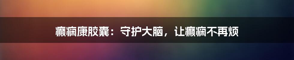 癫痫康胶囊:守护大脑,让癫痫不再烦