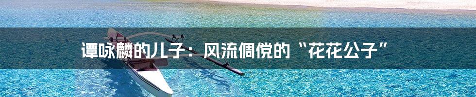 谭咏麟的儿子:风流倜傥的“花花公子”