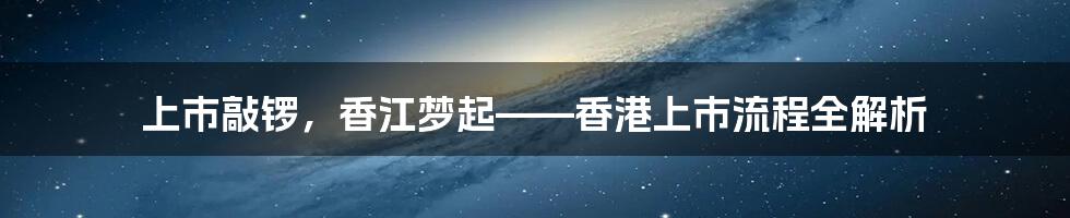 上市敲锣,香江梦起——香港上市流程全解析