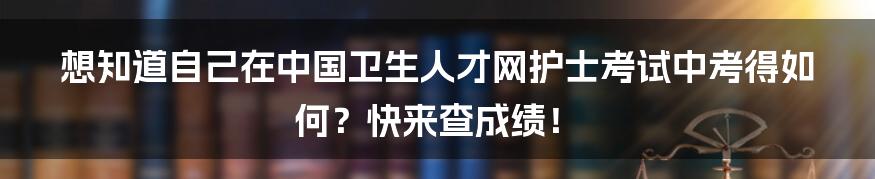 想知道自己在中国卫生人才网护士考试中考得如何？快来查成绩！