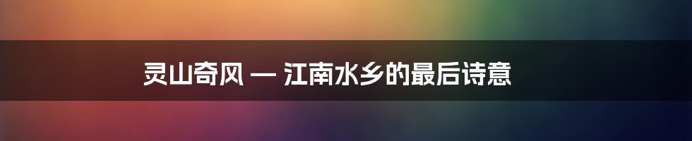 灵山奇风 — 江南水乡的最后诗意