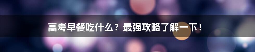 高考早餐吃什么？最强攻略了解一下！