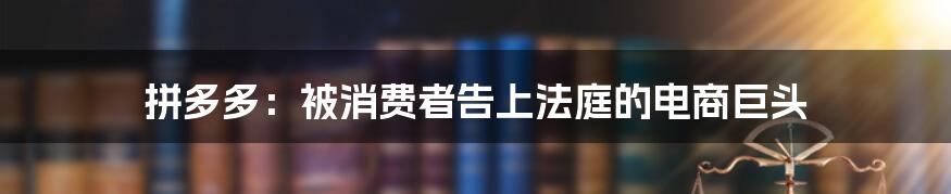 拼多多:被消费者告上法庭的电商巨头