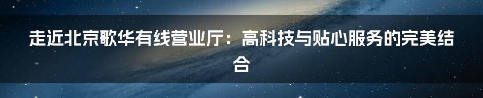 走近北京歌华有线营业厅:高科技与贴心服务的完美结合