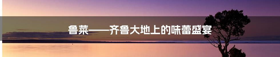 鲁菜——齐鲁大地上的味蕾盛宴