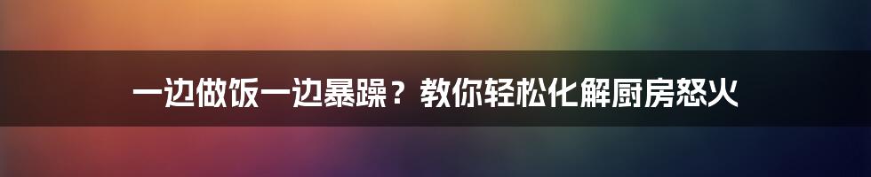 一边做饭一边暴躁?教你轻松化解厨房怒火