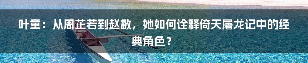 叶童:从周芷若到赵敏,她如何诠释倚天屠龙记中的经典角色?