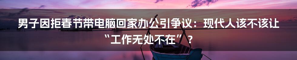 男子因拒春节带电脑回家办公引争议:现代人该不该让“工作无处不在”?