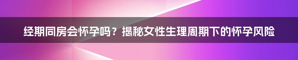 经期同房会怀孕吗?揭秘女性生理周期下的怀孕风险