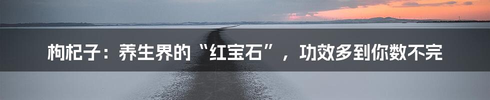枸杞子:养生界的“红宝石”,功效多到你数不完