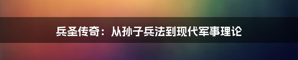 兵圣传奇:从孙子兵法到现代军事理论