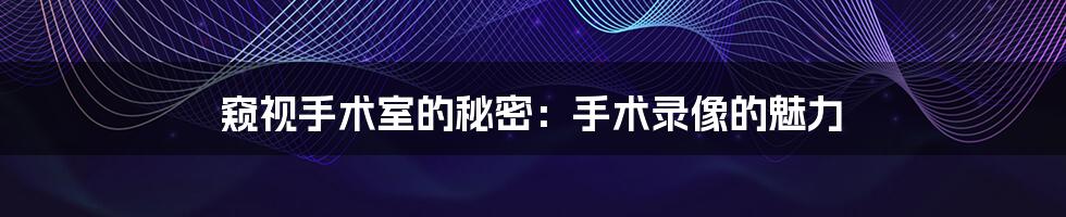窥视手术室的秘密:手术录像的魅力