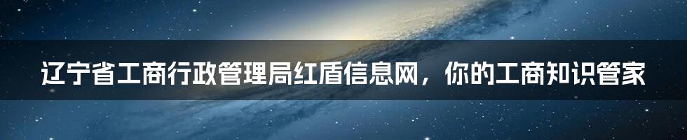 辽宁省工商行政管理局红盾信息网,你的工商知识管家