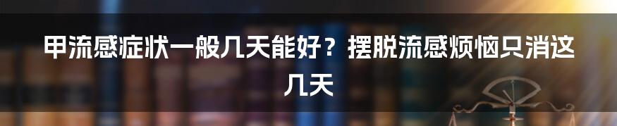 甲流感症状一般几天能好？摆脱流感烦恼只消这几天