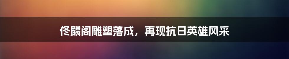 佟麟阁雕塑落成，再现抗日英雄风采