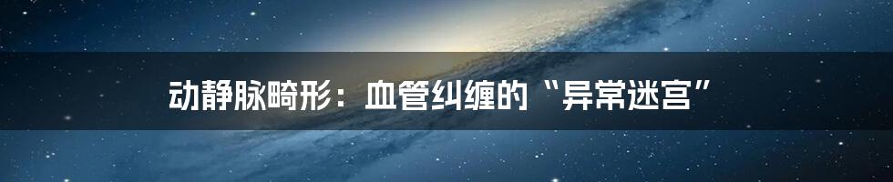 动静脉畸形：血管纠缠的“异常迷宫”