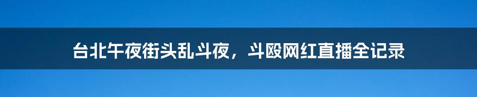 台北午夜街头乱斗夜,斗殴网红直播全记录
