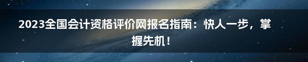 2023全国会计资格评价网报名指南:快人一步,掌握先机!