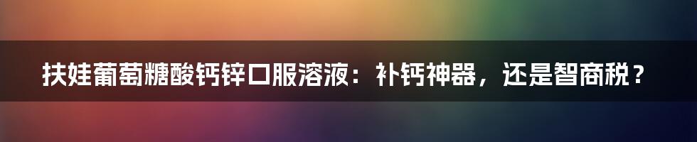 扶娃葡萄糖酸钙锌口服溶液：补钙神器，还是智商税？