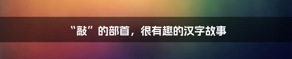 “敲”的部首,很有趣的汉字故事