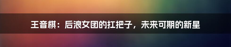 王音棋:后浪女团的扛把子,未来可期的新星
