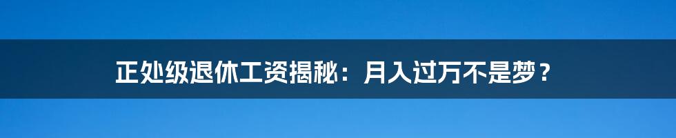 正处级退休工资揭秘：月入过万不是梦？