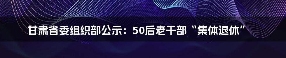 甘肃省委组织部公示:50后老干部“集体退休”