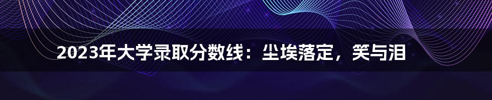 2023年大学录取分数线:尘埃落定,笑与泪