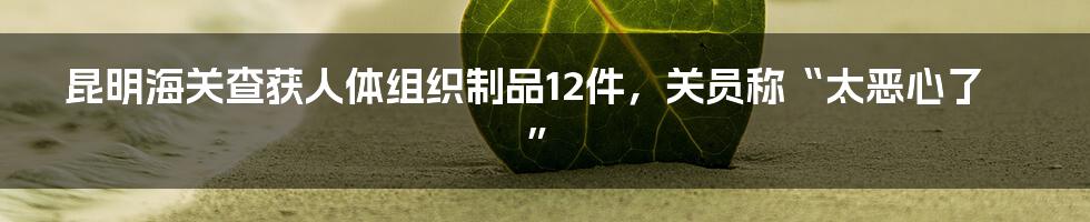 昆明海关查获人体组织制品12件,关员称“太恶心了”