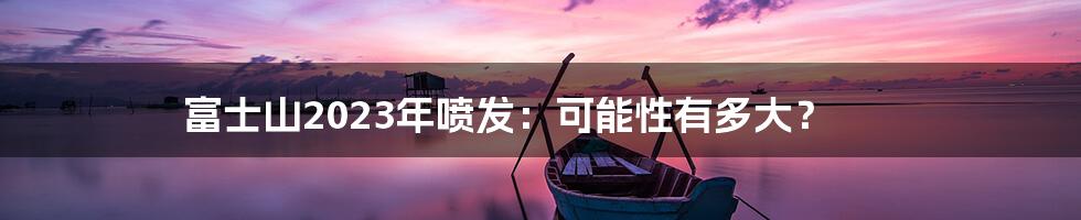 富士山2023年喷发:可能性有多大?