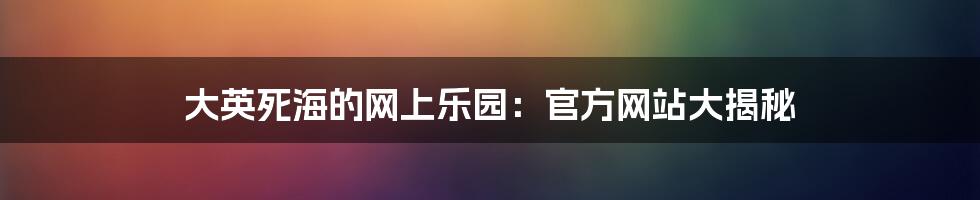 大英死海的网上乐园:官方网站大揭秘
