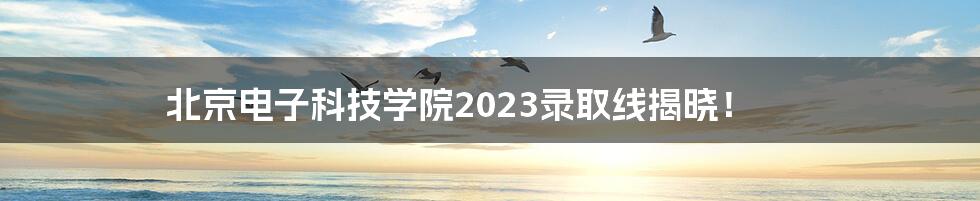 北京电子科技学院2023录取线揭晓!