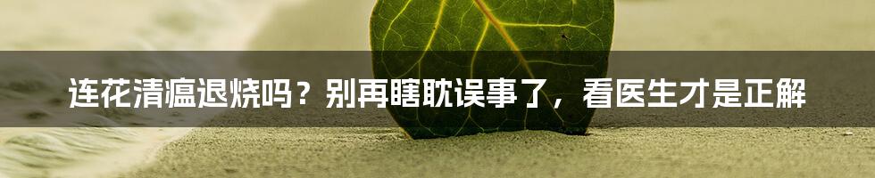 连花清瘟退烧吗？别再瞎耽误事了，看医生才是正解