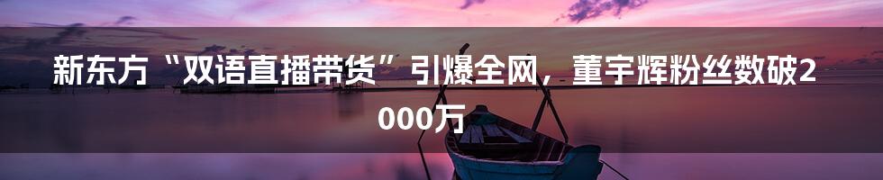 新东方“双语直播带货”引爆全网,董宇辉粉丝数破2000万