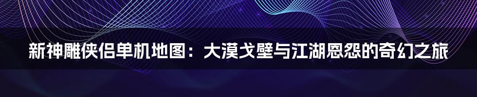 新神雕侠侣单机地图:大漠戈壁与江湖恩怨的奇幻之旅