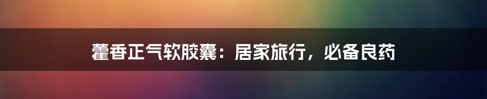 藿香正气软胶囊:居家旅行,必备良药
