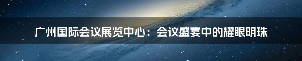 广州国际会议展览中心:会议盛宴中的耀眼明珠