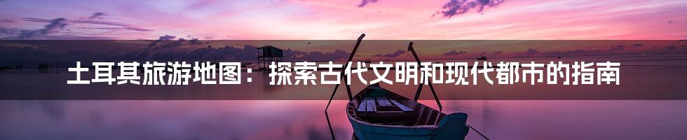 土耳其旅游地图:探索古代文明和现代都市的指南