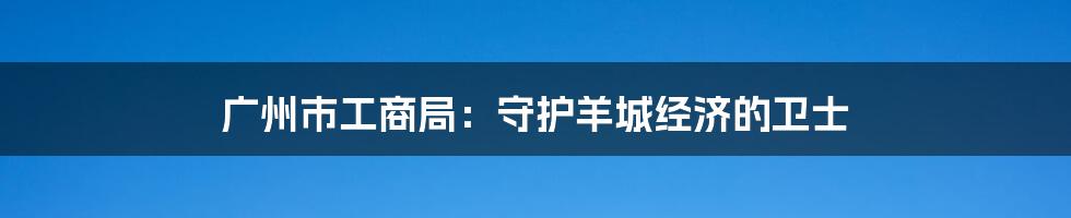 广州市工商局:守护羊城经济的卫士