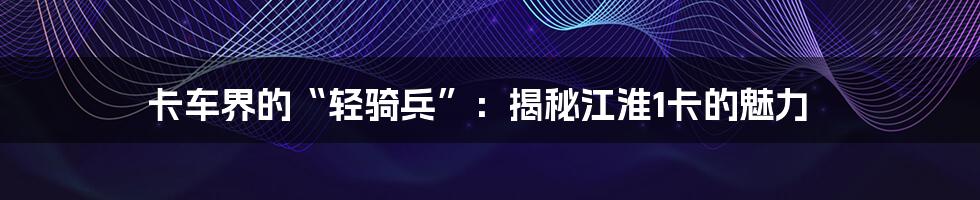卡车界的“轻骑兵”:揭秘江淮1卡的魅力