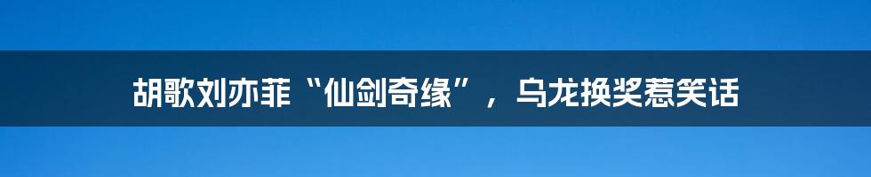 胡歌刘亦菲“仙剑奇缘”,乌龙换奖惹笑话