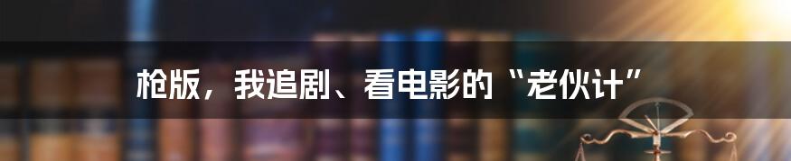 枪版，我追剧、看电影的“老伙计”