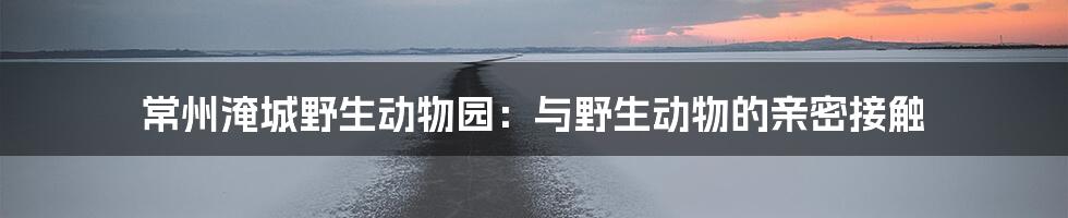 常州淹城野生动物园:与野生动物的亲密接触