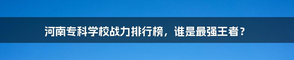 河南专科学校战力排行榜,谁是最强王者?